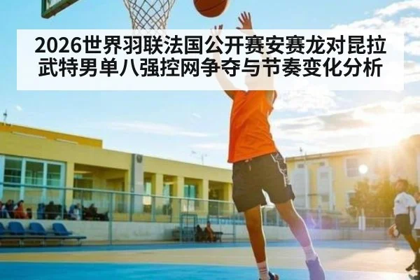 2026世界羽联法国公开赛安赛龙对昆拉武特男单八强控网争夺与节奏变化分析